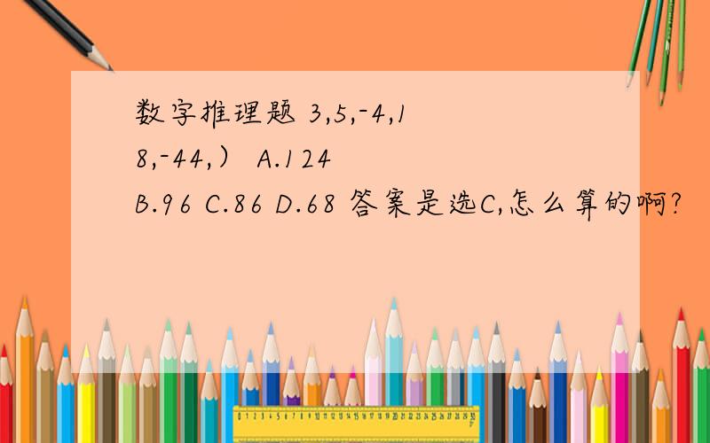 数字推理题 3,5,-4,18,-44,） A.124 B.96 C.86 D.68 答案是选C,怎么算的啊?