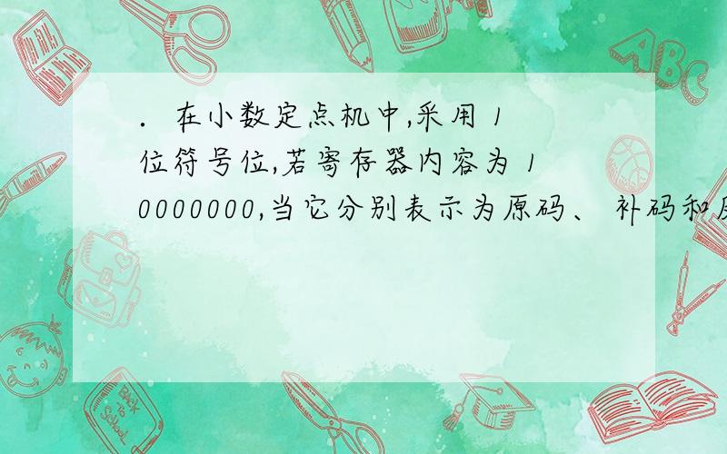 ．在小数定点机中,采用 1 位符号位,若寄存器内容为 10000000,当它分别表示为原码、 补码和反码时,其对应的真值