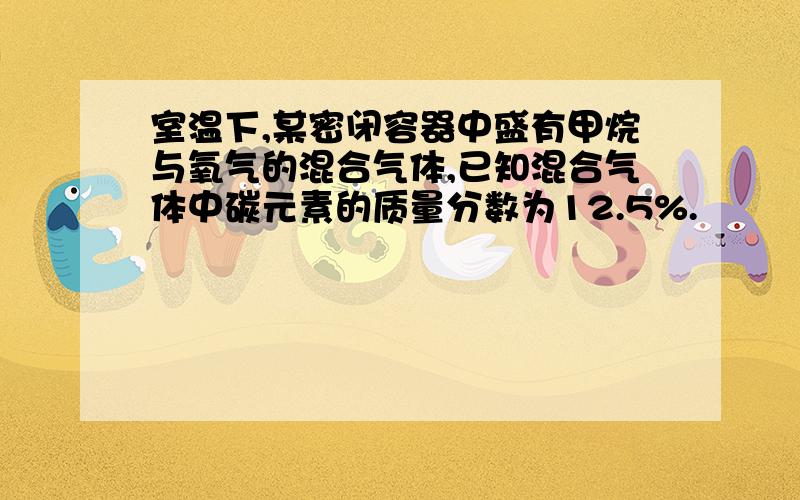 室温下,某密闭容器中盛有甲烷与氧气的混合气体,已知混合气体中碳元素的质量分数为12.5%.