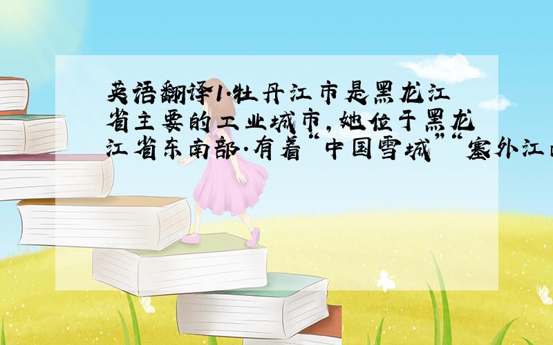 英语翻译1.牡丹江市是黑龙江省主要的工业城市,她位于黑龙江省东南部.有着“中国雪城”“塞外江南”的美誉,是北方著名的“鱼