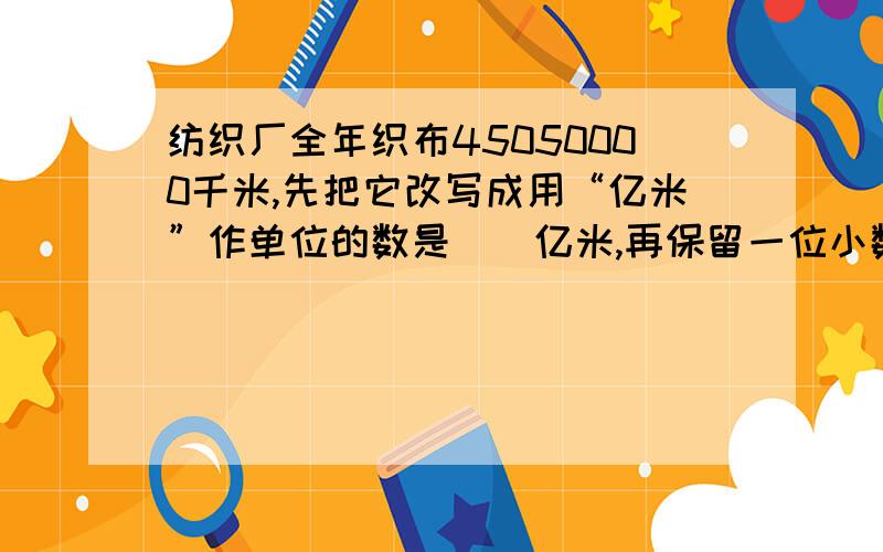 纺织厂全年织布45050000千米,先把它改写成用“亿米”作单位的数是（）亿米,再保留一位小数约是（）亿米