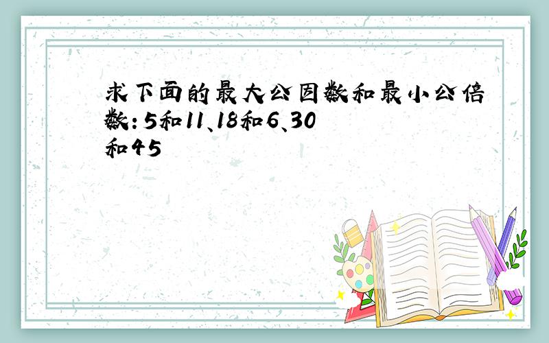 求下面的最大公因数和最小公倍数：5和11、18和6、30和45