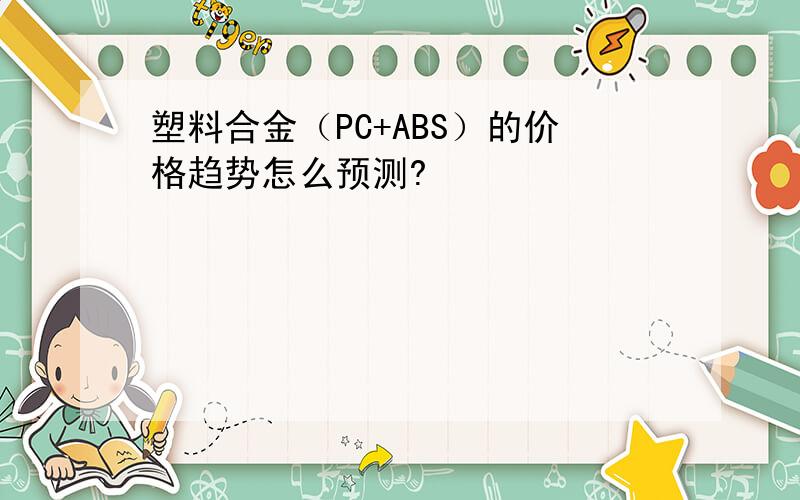 塑料合金（PC+ABS）的价格趋势怎么预测?