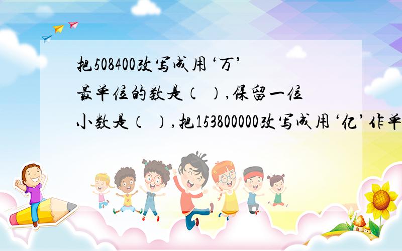 把508400改写成用‘万’最单位的数是（ ）,保留一位小数是（ ）,把153800000改写成用‘亿’作单位的数是