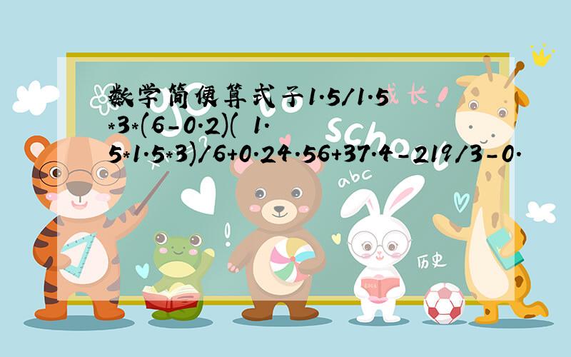 数学简便算式子1.5/1.5*3*(6-0.2)( 1.5*1.5*3)/6+0.24.56+37.4-219/3-0.