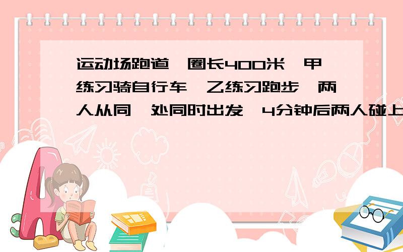 运动场跑道一圈长400米,甲练习骑自行车,乙练习跑步,两人从同一处同时出发,4分钟后两人碰上了,