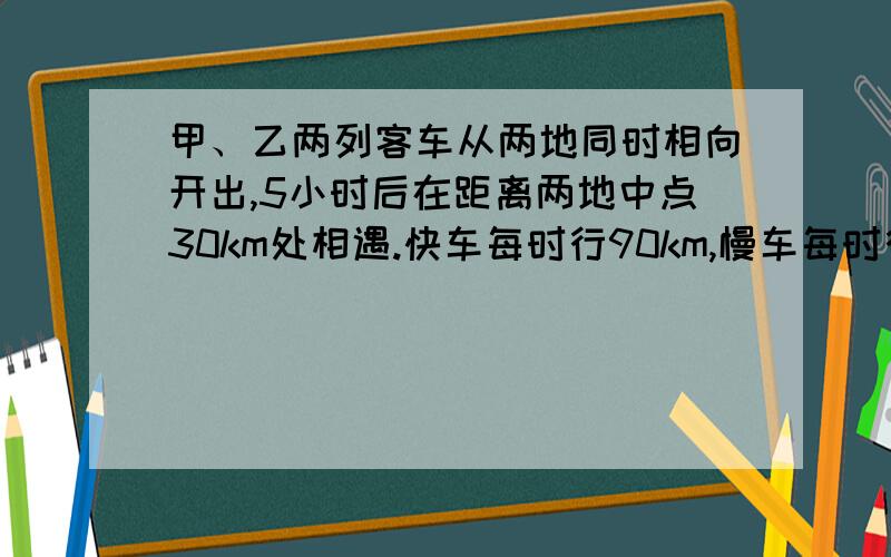 甲、乙两列客车从两地同时相向开出,5小时后在距离两地中点30km处相遇.快车每时行90km,慢车每时行几km?