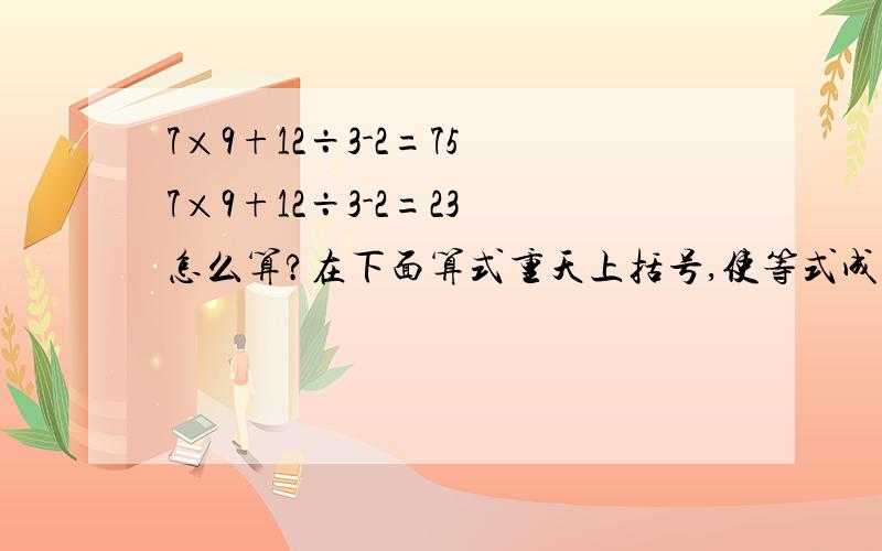 7×9+12÷3-2=75 7×9+12÷3-2=23 怎么算?在下面算式重天上括号,使等式成立