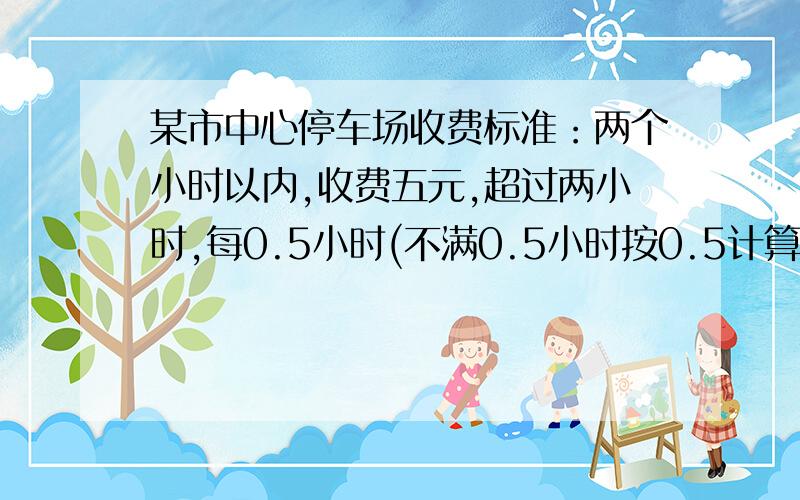 某市中心停车场收费标准：两个小时以内,收费五元,超过两小时,每0.5小时(不满0.5小时按0.5计算)加收2元,王叔叔去