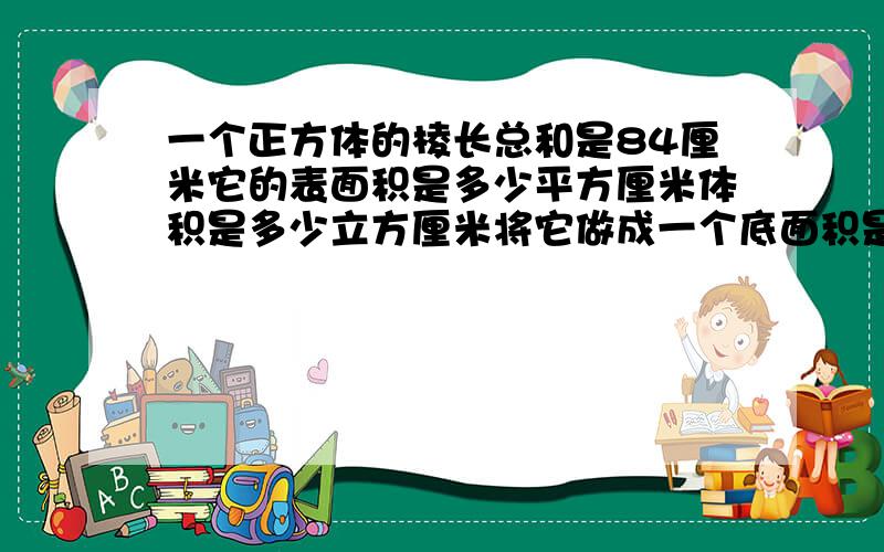 一个正方体的棱长总和是84厘米它的表面积是多少平方厘米体积是多少立方厘米将它做成一个底面积是49平