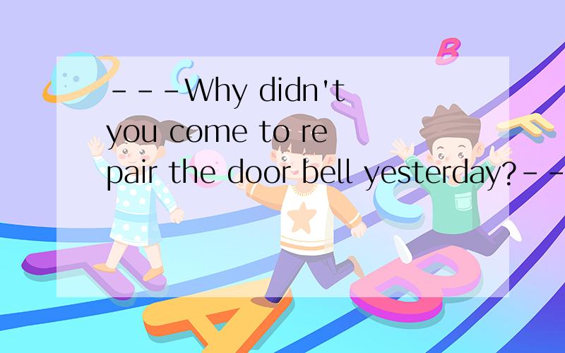 ---Why didn't you come to repair the door bell yesterday?---