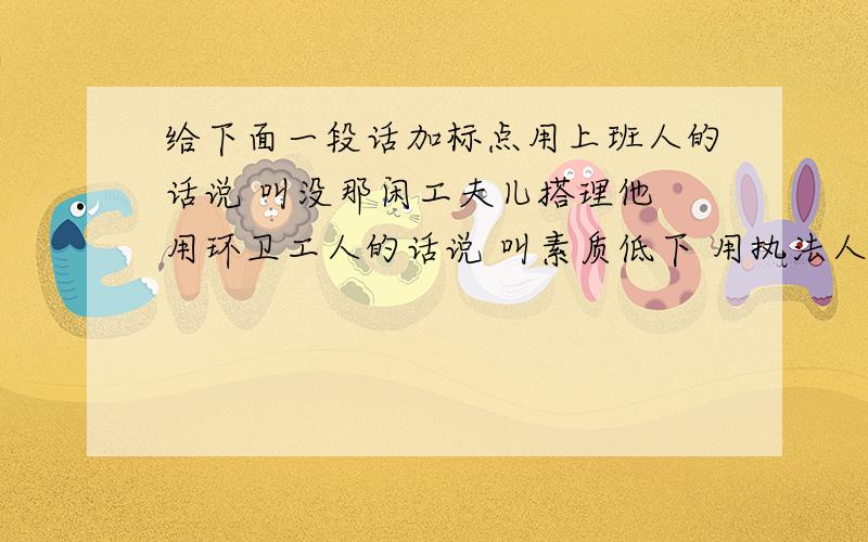 给下面一段话加标点用上班人的话说 叫没那闲工夫儿搭理他 用环卫工人的话说 叫素质低下 用执法人员的话说 叫别让我碰上他