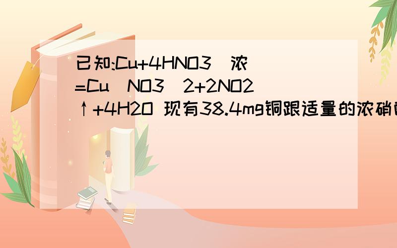 已知:Cu+4HNO3（浓）=Cu(NO3)2+2NO2↑+4H2O 现有38.4mg铜跟适量的浓硝酸反应,铜全部作用时