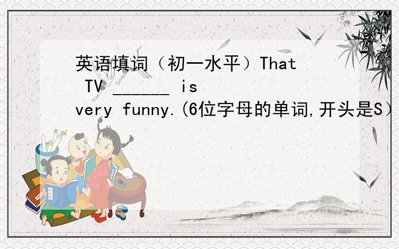 英语填词（初一水平）That TV ______ is very funny.(6位字母的单词,开头是S）She alw