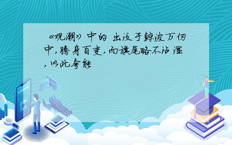 《观潮》中的 出没于鲸波万仞中,腾身百变,而旗尾略不沾湿,以此夸能