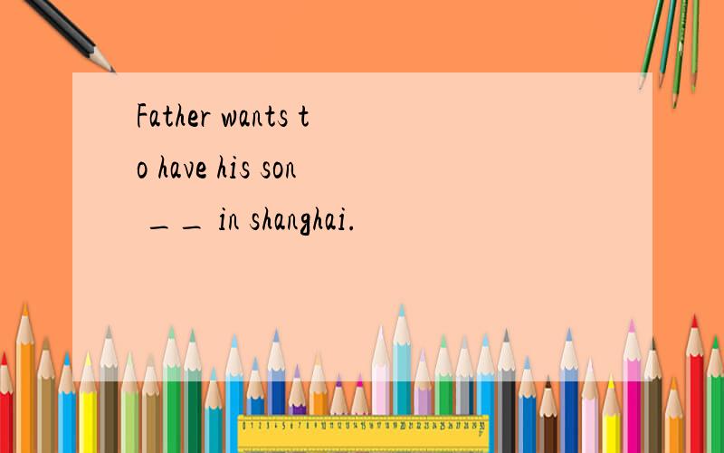 Father wants to have his son __ in shanghai.