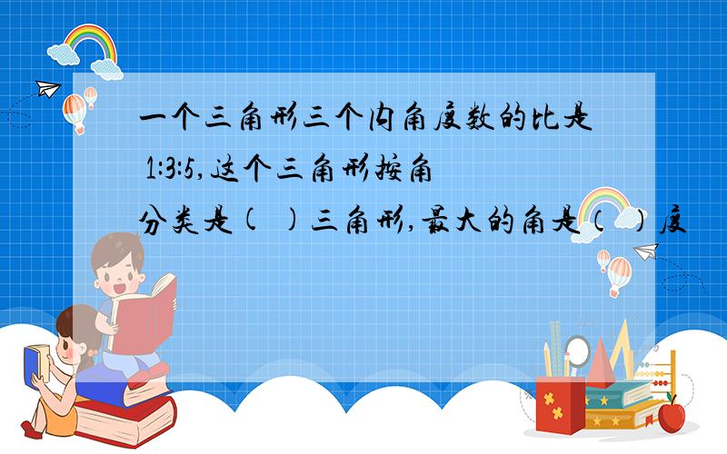 一个三角形三个内角度数的比是 1:3:5,这个三角形按角分类是( )三角形,最大的角是（ ）度