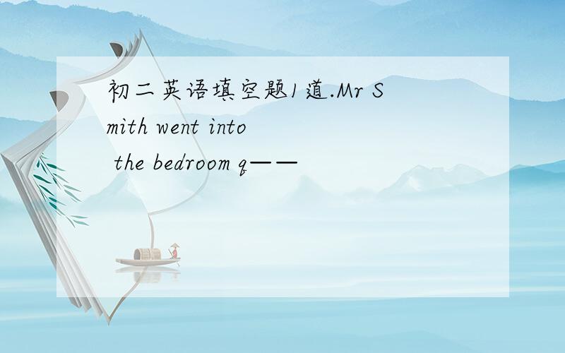 初二英语填空题1道.Mr Smith went into the bedroom q——