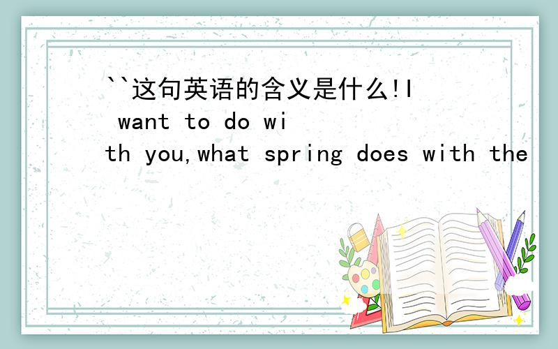 ``这句英语的含义是什么!I want to do with you,what spring does with the