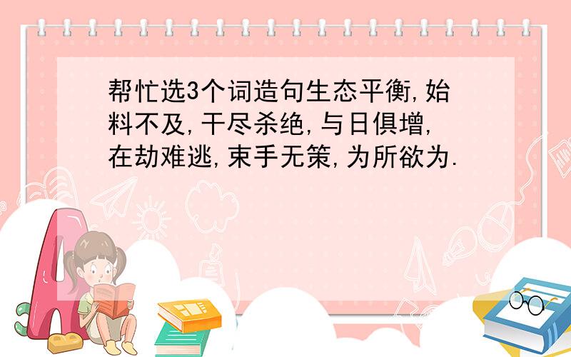 帮忙选3个词造句生态平衡,始料不及,干尽杀绝,与日俱增,在劫难逃,束手无策,为所欲为.