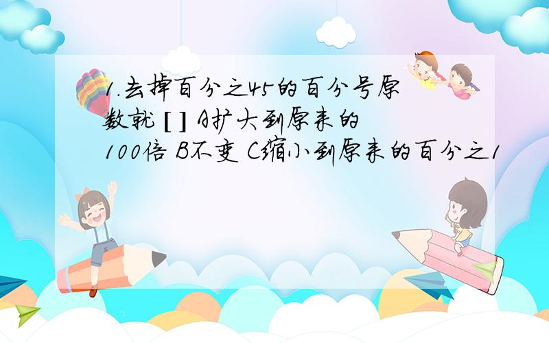 1.去掉百分之45的百分号原数就 [ ] A扩大到原来的100倍 B不变 C缩小到原来的百分之1