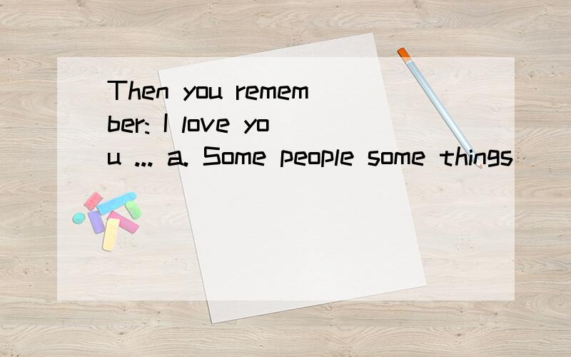 Then you remember: I love you ... a. Some people some things