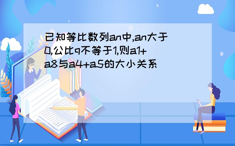 已知等比数列an中,an大于0,公比q不等于1,则a1+a8与a4+a5的大小关系