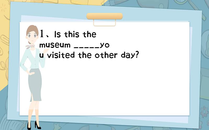 1、Is this the museum _____you visited the other day?