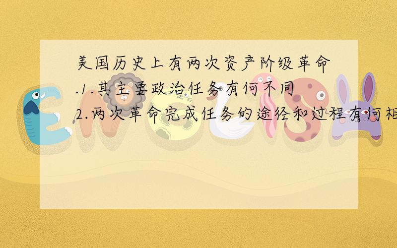 美国历史上有两次资产阶级革命.1.其主要政治任务有何不同2.两次革命完成任务的途径和过程有何相同特点?3