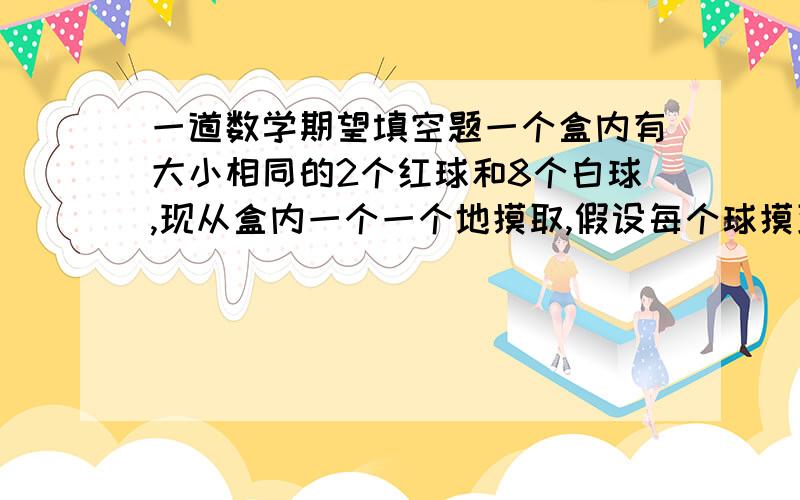 一道数学期望填空题一个盒内有大小相同的2个红球和8个白球,现从盒内一个一个地摸取,假设每个球摸到的可能性都相同,若每次摸