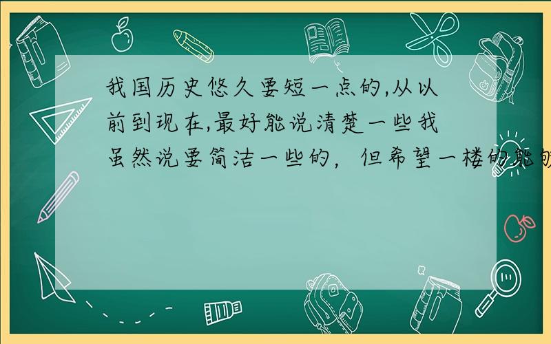 我国历史悠久要短一点的,从以前到现在,最好能说清楚一些我虽然说要简洁一些的，但希望一楼的能够改一改，理成一个段落，我们老