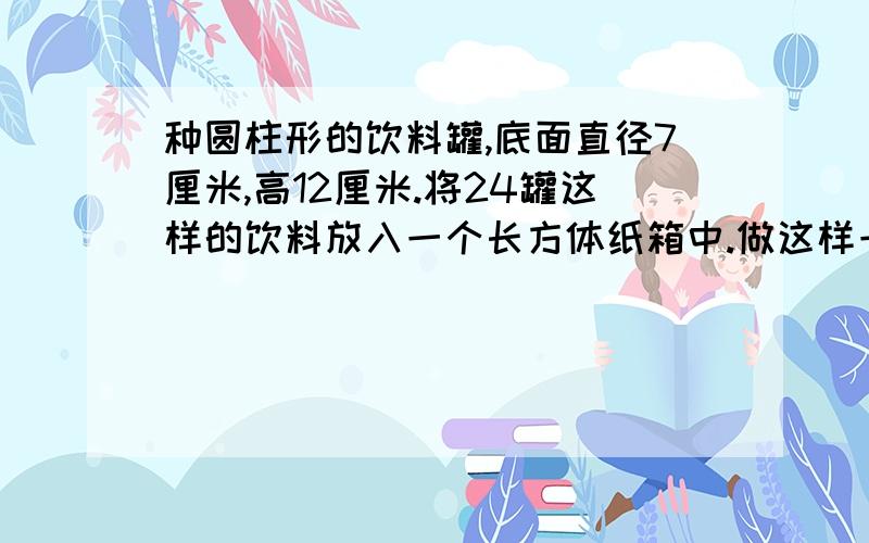 种圆柱形的饮料罐,底面直径7厘米,高12厘米.将24罐这样的饮料放入一个长方体纸箱中.做这样一个纸箱需要多