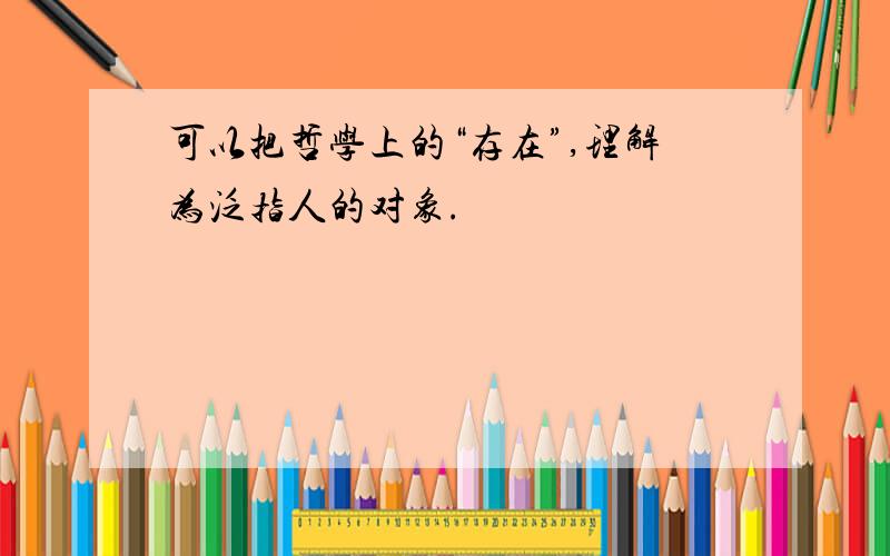 可以把哲学上的“存在”,理解为泛指人的对象.