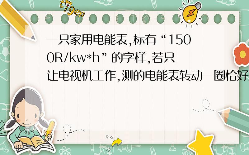 一只家用电能表,标有“1500R/kw*h”的字样,若只让电视机工作,测的电能表转动一圈恰好为24s,则该电视机的功率为