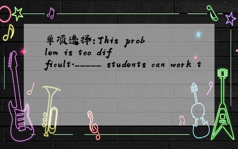 单项选择：This problem is too difficult._____ students can work t