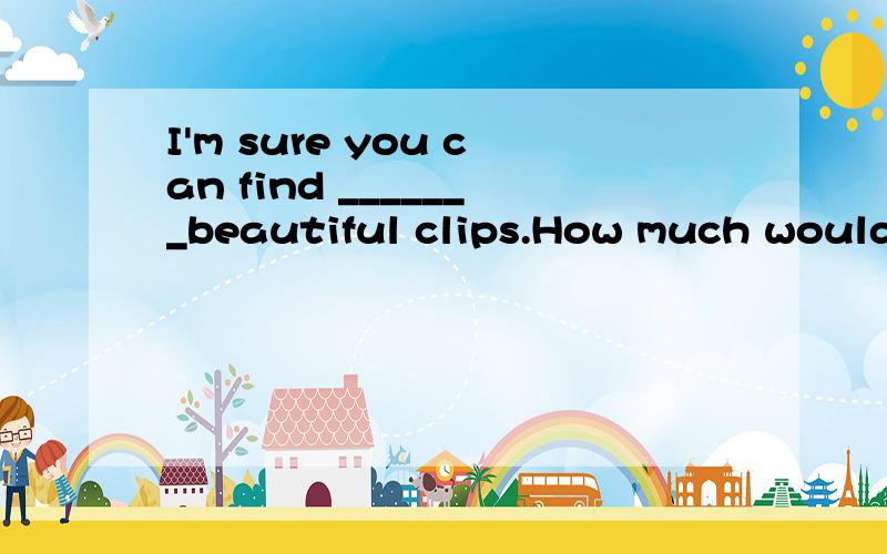 I'm sure you can find _______beautiful clips.How much would