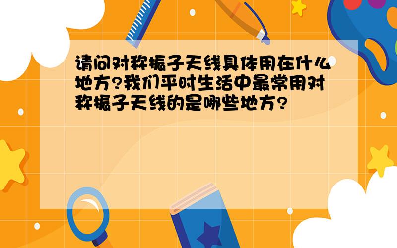 请问对称振子天线具体用在什么地方?我们平时生活中最常用对称振子天线的是哪些地方?