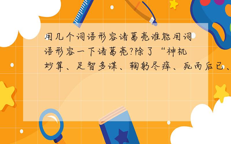 用几个词语形容诸葛亮谁能用词语形容一下诸葛亮?除了“神机妙算、足智多谋、鞠躬尽瘁、死而后已、知恩图报”之外的啊~