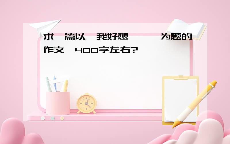 求一篇以《我好想……》为题的作文,400字左右?