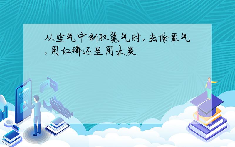 从空气中制取氮气时,去除氧气,用红磷还是用木炭