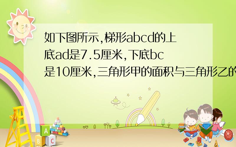 如下图所示,梯形abcd的上底ad是7.5厘米,下底bc是10厘米,三角形甲的面积与三角形乙的面积的最简比是多少?