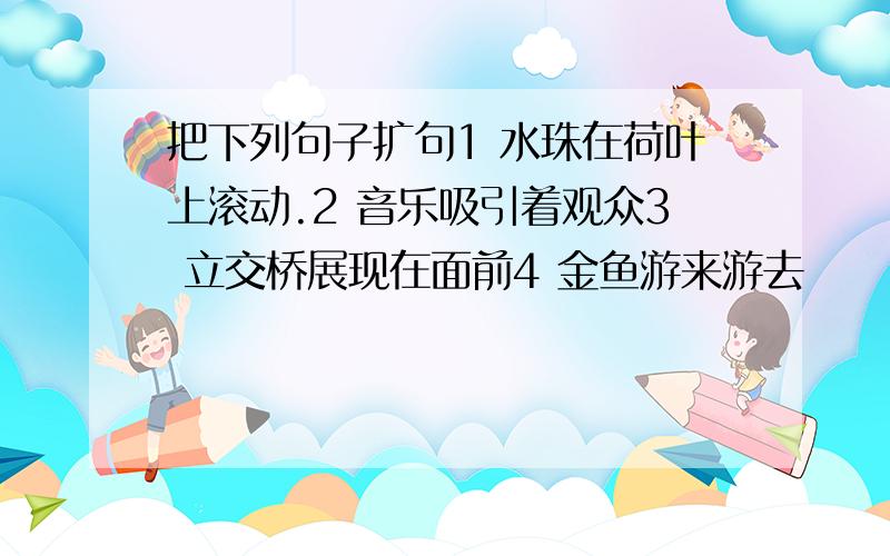 把下列句子扩句1 水珠在荷叶上滚动.2 音乐吸引着观众3 立交桥展现在面前4 金鱼游来游去