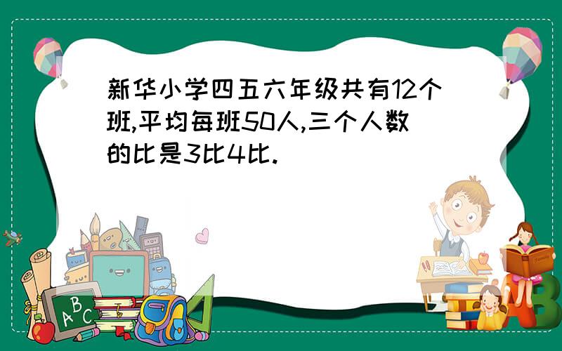 新华小学四五六年级共有12个班,平均每班50人,三个人数的比是3比4比.