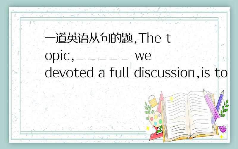 一道英语从句的题,The topic,_____ we devoted a full discussion,is to