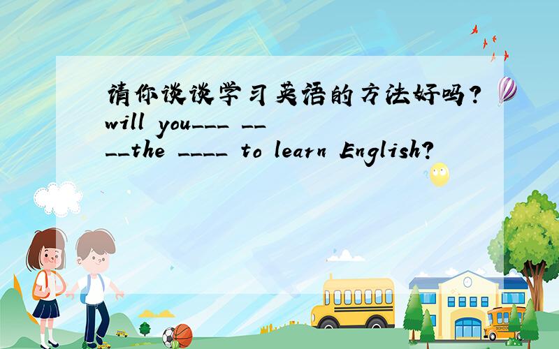 请你谈谈学习英语的方法好吗?will you___ ____the ____ to learn English?