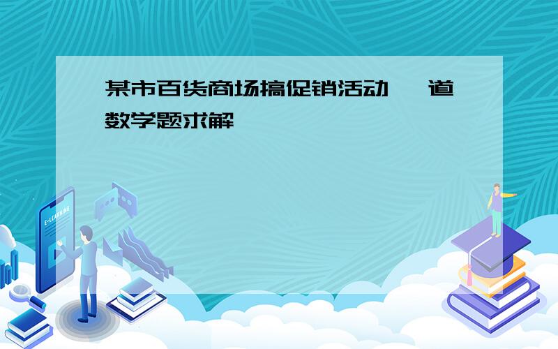 某市百货商场搞促销活动 一道数学题求解