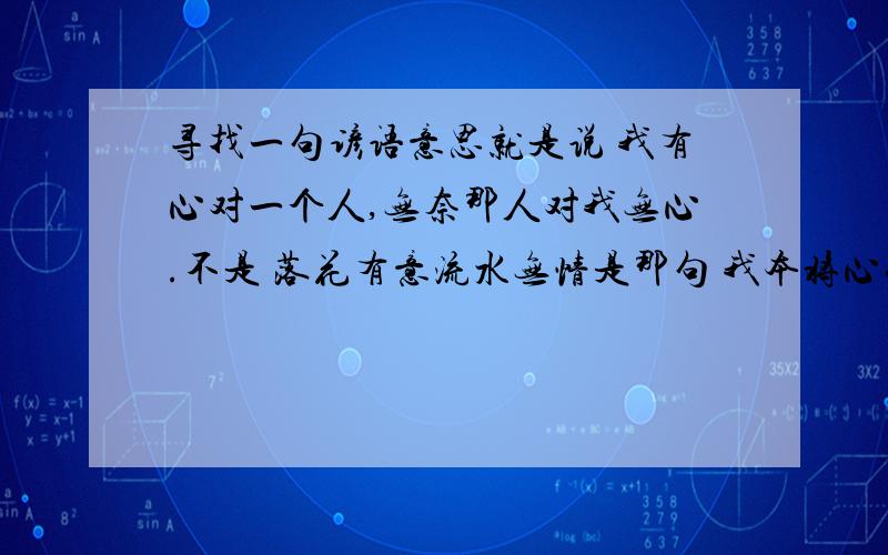 寻找一句谚语意思就是说 我有心对一个人,无奈那人对我无心.不是 落花有意流水无情是那句 我本将心什么什么 无奈什么什么