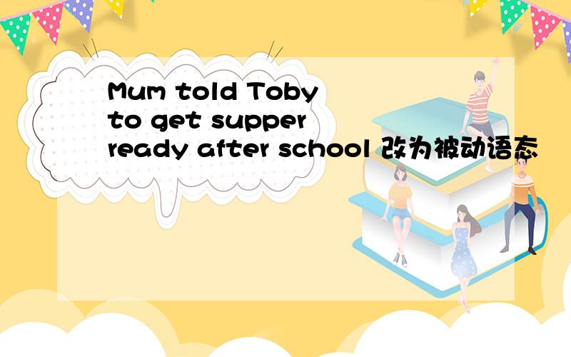 Mum told Toby to get supper ready after school 改为被动语态