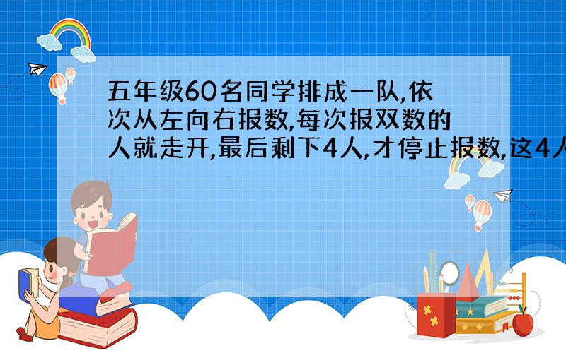 五年级60名同学排成一队,依次从左向右报数,每次报双数的人就走开,最后剩下4人,才停止报数,这4人最初报