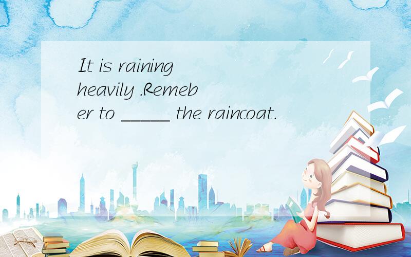 It is raining heavily .Remeber to _____ the raincoat.